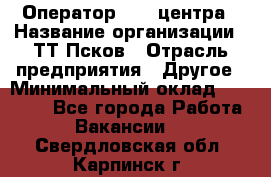 Оператор Call-центра › Название организации ­ ТТ-Псков › Отрасль предприятия ­ Другое › Минимальный оклад ­ 17 000 - Все города Работа » Вакансии   . Свердловская обл.,Карпинск г.